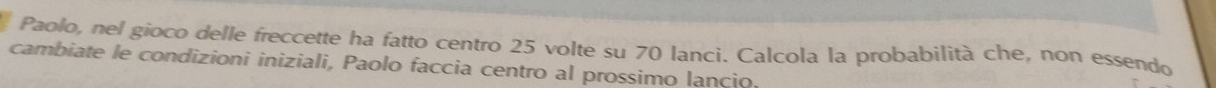 Paolo, nel gioco delle freccette ha fatto centro 25 volte su 70 lanci. Calcola la probabilità che, non essendo 
cambiate le condizioni iniziali, Paolo faccia centro al prossimo lancio.