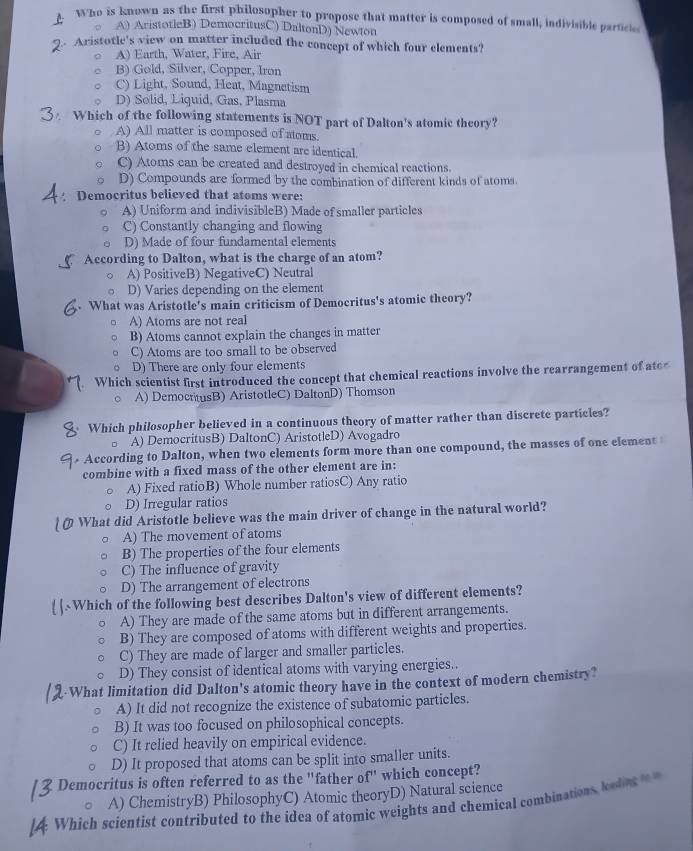 Who is known as the first philosopher to propose that matter is composed of small, indivisible particle
A) AristotleB) DemocritusC) DaltonD) Newton
. Aristotle's view on matter included the concept of which four elements?
A) Earth, Water, Fire, Air
B) Gold, Silver, Copper, Iron
C) Light, Sound, Heat, Magnetism
D) Solid, Liquid, Gas, Plasma
Which of the following statements is NOT part of Dalton's atomic theory?
A) All matter is composed of atoms.
B) Atoms of the same element are identical.
C) Atoms can be created and destroyed in chemical reactions.
D) Compounds are formed by the combination of different kinds of atoms
Democritus believed that atoms were:
A) Uniform and indivisibleB) Made of smaller particles
C) Constantly changing and flowing
D) Made of four fundamental elements
According to Dalton, what is the charge of an atom?
A) PositiveB) NegativeC) Neutral
D) Varies depending on the element
What was Aristotle's main criticism of Democritus's atomic theory?
A) Atoms are not real
B) Atoms cannot explain the changes in matter
C) Atoms are too small to be observed
D) There are only four elements
Which scientist first introduced the concept that chemical reactions involve the rearrangement of ater
A) DemocrtusB) AristotleC) DaltonD) Thomson
Which philosopher believed in a continuous theory of matter rather than discrete particles?
A) DemocritusB) DaltonC) AristotleD) Avogadro
According to Dalton, when two elements form more than one compound, the masses of one element
combine with a fixed mass of the other element are in:
A) Fixed ratioB) Whole number ratiosC) Any ratio
D) Irregular ratios
What did Aristotle believe was the main driver of change in the natural world?
A) The movement of atoms
B) The properties of the four elements
C) The influence of gravity
D) The arrangement of electrons
| |~Which of the following best describes Dalton's view of different elements?
A) They are made of the same atoms but in different arrangements.
B) They are composed of atoms with different weights and properties.
C) They are made of larger and smaller particles.
D) They consist of identical atoms with varying energies..
-What limitation did Dalton's atomic theory have in the context of modern chemistry?
A) It did not recognize the existence of subatomic particles.
B) It was too focused on philosophical concepts.
C) It relied heavily on empirical evidence.
D) It proposed that atoms can be split into smaller units.
Democritus is often referred to as the "father of" which concept?
A) ChemistryB) PhilosophyC) Atomic theoryD) Natural science
Which scientist contributed to the idea of atomic weights and chemical combinations bedng
