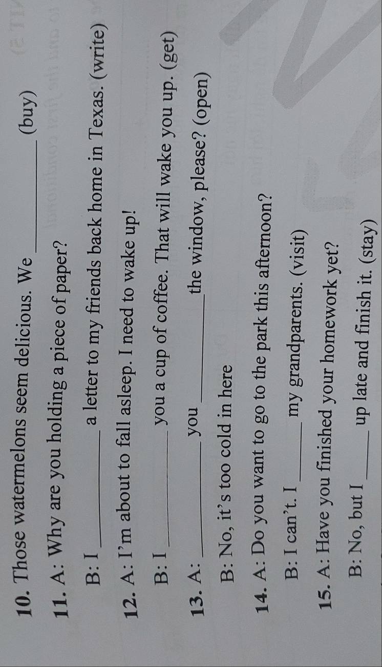 Those watermelons seem delicious. We
_(buy)
11. A: Why are you holding a piece of paper?
B: I _a letter to my friends back home in Texas. (write)
12. A: I’m about to fall asleep. I need to wake up!
B:Ⅰ _you a cup of coffee. That will wake you up. (get)
13. A: _you_
the window, please? (open)
B: No, it’s too cold in here
14. A: Do you want to go to the park this afternoon?
B: I can’t. I_ my grandparents. (visit)
15. A: Have you finished your homework yet?
B: No, but I _up late and finish it. (stay)