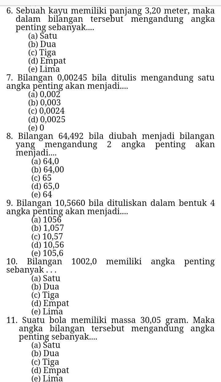 Sebuah kayu memiliki panjang 3,20 meter, maka
dalam bilangan tersebut mengandung angka
penting sebanyak....
(a) Satu
(b) Dua
(c) Tiga
(d) Empat
(e) Lima
7. Bilangan 0,00245 bila ditulis mengandung satu
angka pēnting akan menjadi....
(a) 0,002
(b) 0,003
(c) 0,0024
(d) 0,0025
(e) 0
8. Bilangan 64,492 bila diubah menjadi bilangan
yang mengandung 2 angka penting akan
menjadi....
(a) 64,0
(b) 64,00
(c) 65
(d) 65,0
(e) 64
9. Bilangan 10,5660 bila dituliskan dalam bentuk 4
angka penting akan menjadi....
(a) 1056
(b) 1,057
(c) 10,57
(d) 10,56
(e) 105,6
10. Bilangan 1002,0 memiliki angka penting
sebanyak . . .
(a) Satu
(b) Dua
(c) Tiga
(d) Empat
(e) Lima
11. Suatu bola memiliki massa 30,05 gram. Maka
angka bilangan tersebut mengandung angka
penting sebaňyak....
(a) Satu
(b) Dua
(c) Tiga
(d) Empat
(e) Lima