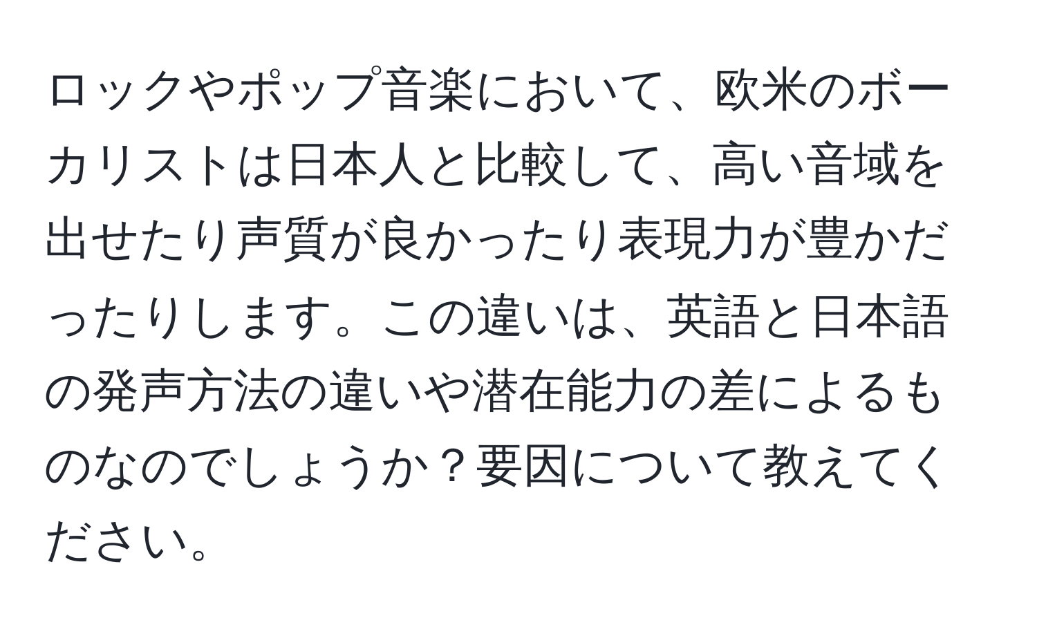 ロックやポップ音楽において、欧米のボーカリストは日本人と比較して、高い音域を出せたり声質が良かったり表現力が豊かだったりします。この違いは、英語と日本語の発声方法の違いや潜在能力の差によるものなのでしょうか？要因について教えてください。