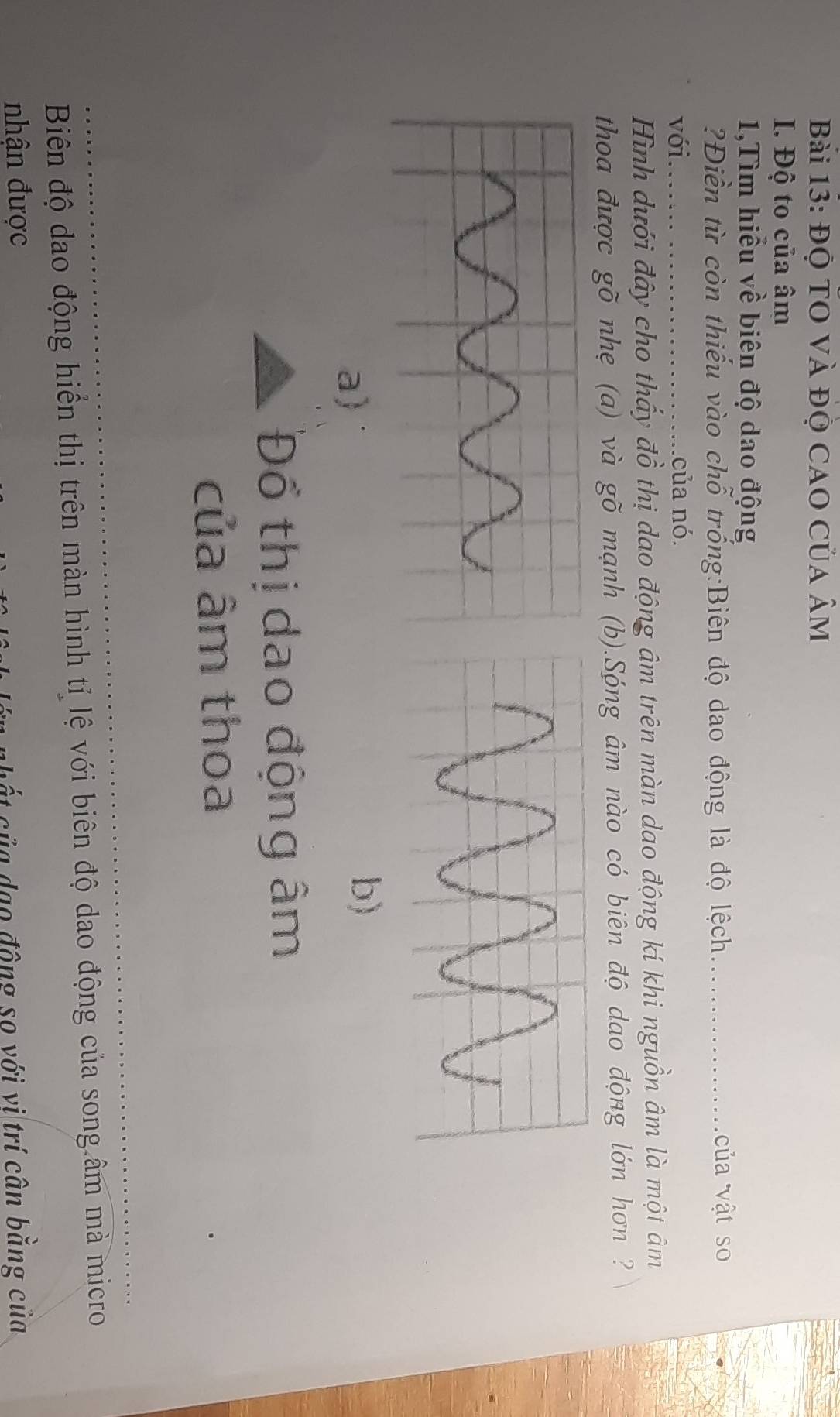 Bàải 13: ĐQ TO Và ĐỌ CaO Của âm
I. Độ to của âm
1,Tìm hiểu về biên độ dao động 
?Điền từ còn thiếu vào chỗ trống:Biên độ dao động là độ lệch_ của vật so 
với._ của nó. 
Hình dưới đây cho thấy đồ thị dao động âm trên màn dao động kí khi nguồn âm là một âm
thoa được gõ nhẹ (a) và gõ mạnh (b).Sóng âm nào có biên độ dao động lớn hơn ? 
a) 
b) 
Đổ thị dao động âm
của âm thoa 
_ 
Biên độ dao động hiển thị trên màn hình tỉ lệ với biên độ dao động của song âm mà micro 
nhận được t củ a dạo động so với vị trí cân bằng của
