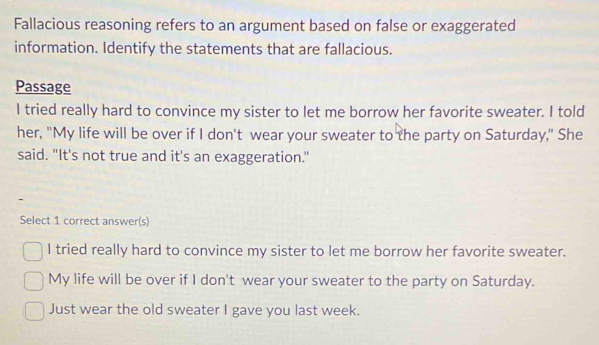 Fallacious reasoning refers to an argument based on false or exaggerated 
information. Identify the statements that are fallacious. 
Passage 
I tried really hard to convince my sister to let me borrow her favorite sweater. I told 
her, "My life will be over if I don't wear your sweater to the party on Saturday," She 
said. "It's not true and it's an exaggeration." 
- 
Select 1 correct answer(s) 
I tried really hard to convince my sister to let me borrow her favorite sweater. 
My life will be over if I don't wear your sweater to the party on Saturday. 
Just wear the old sweater I gave you last week.