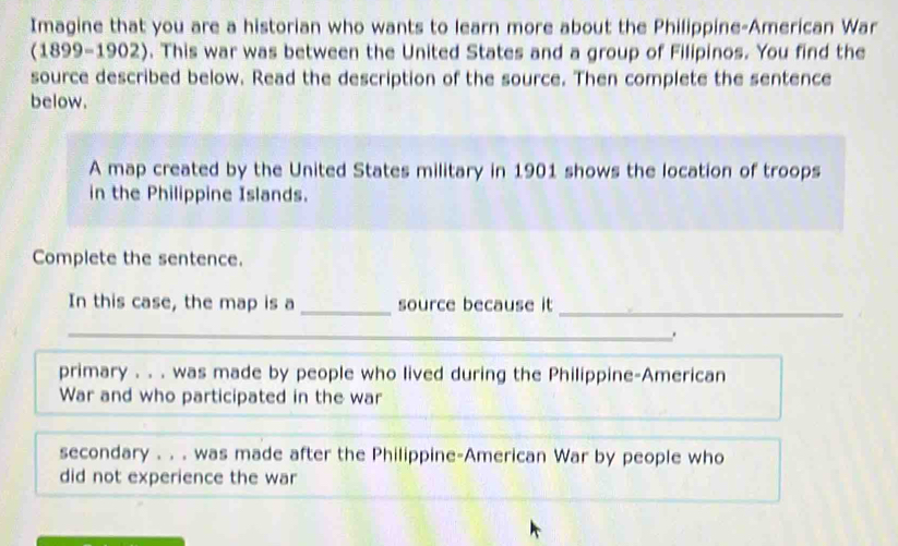 Imagine that you are a historian who wants to learn more about the Philippine-American War 
(1899-1902). This war was between the United States and a group of Filipinos. You find the 
source described below. Read the description of the source. Then complete the sentence 
below. 
A map created by the United States military in 1901 shows the location of troops 
in the Philippine Islands. 
Complete the sentence. 
In this case, the map is a _source because it 
_ 
_ 
primary . . . was made by people who lived during the Philippine-American 
War and who participated in the war 
secondary . . . was made after the Philippine-American War by people who 
did not experience the war