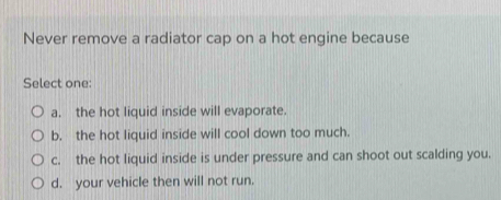 Never remove a radiator cap on a hot engine because
Select one:
a. the hot liquid inside will evaporate.
b. the hot liquid inside will cool down too much.
c. the hot liquid inside is under pressure and can shoot out scalding you.
d. your vehicle then will not run.