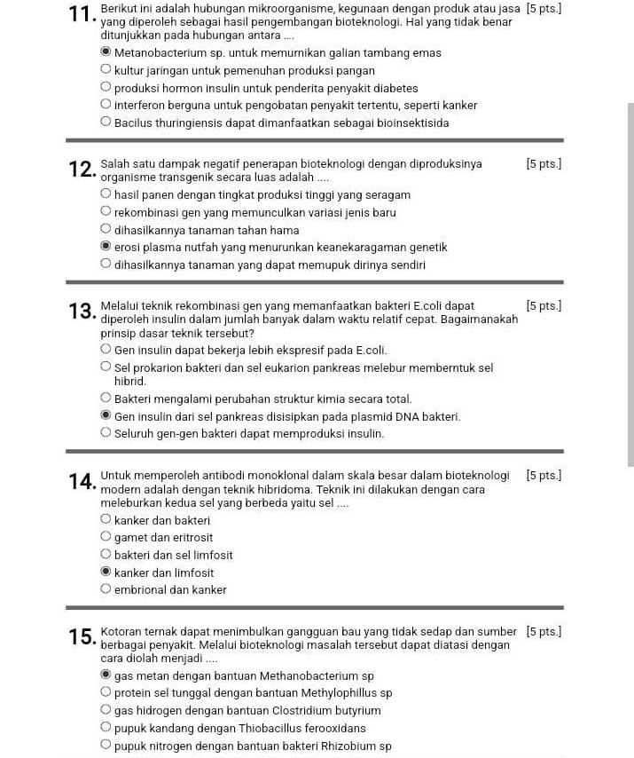 Berikut ini adalah hubungan mikroorganisme, kegunaan dengan produk atau jasa [5 pts.]
yang diperoleh sebagai hasil pengembangan bioteknologi. Hal yang tidak benar
ditunjukkan pada hubungan antara ....
Metanobacterium sp. untuk memurnikan galian tambang emas
kultur jaringan untuk pemenuhan produksi pangan
produksi hormon insulin untuk penderita penyakit diabetes
interferon berguna untuk pengobatan penyakit tertentu, seperti kanker
Bacilus thuringiensis dapat dimanfaatkan sebagai bioinsektisida
1 2. Salah satu dampak negatif penerapan bioteknologi dengan diproduksinya [5 pts.]
organisme transgenik secara luas adalah ....
hasil panen dengan tingkat produksi tinggi yang seragam
rekombinasi gen yang memunculkan variasi jenis baru
dihasilkannya tanaman tahan hama
erosi plasma nutfah yang menurunkan keanekaragaman genetik
dihasilkannya tanaman yang dapat memupuk dirinya sendiri
1 9 Melalui teknik rekombinasi gen yang memanfaatkan bakteri E.coli dapat [5 pts.]
diperoleh insulin dalam jumlah banyak dalam waktu relatif cepat. Bagaimanakah
prinsip dasar teknik tersebut?
Gen insulin dapat bekerja lebih ekspresif pada E.coli.
Sel prokarion bakteri dan sel eukarion pankreas melebur memberntuk sel
hibrid.
Bakteri mengalami perubahan struktur kimia secara total.
Gen insulin dari sel pankreas disisipkan pada plasmid DNA bakteri.
Seluruh gen-gen bakteri dapat memproduksi insulin.
Untuk memperoleh antibodi monoklonal dalam skala besar dalam bioteknologi [5 pts.]
14. modern adalah dengan teknik hibridoma. Teknik ini dilakukan dengan cara
meleburkan kedua sel yang berbeda yaitu sel ....
kanker dan bakteri
gamet dan eritrosit
bakteri dan sel limfosit
kanker dan limfosit
embrional dan kanker
15 Kotoran ternak dapat menimbulkan gangguan bau yang tidak sedap dan sumber [5 pts.]
berbagai penyakit. Melalui bioteknologi masalah tersebut dapat diatasi dengan
cara diolah menjadi ....
gas metan dengan bantuan Methanobacterium sp
protein sel tunggal dengan bantuan Methylophillus sp
gas hidrogen dengan bantuan Clostridium butyrium
pupuk kandang dengan Thiobacillus ferooxidans
pupuk nitrogen dengan bantuan bakteri Rhizobium sp