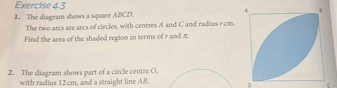 The diagram shows a square ABCD. 
The two arcs are arcs of circles, with centres A and C and radius rcm. 
Find the area of the shaded region in terms of r and π. 
2. The diagram shows part of a circle centre O, 
with radius 12 cm, and a straight line AB.
D
C