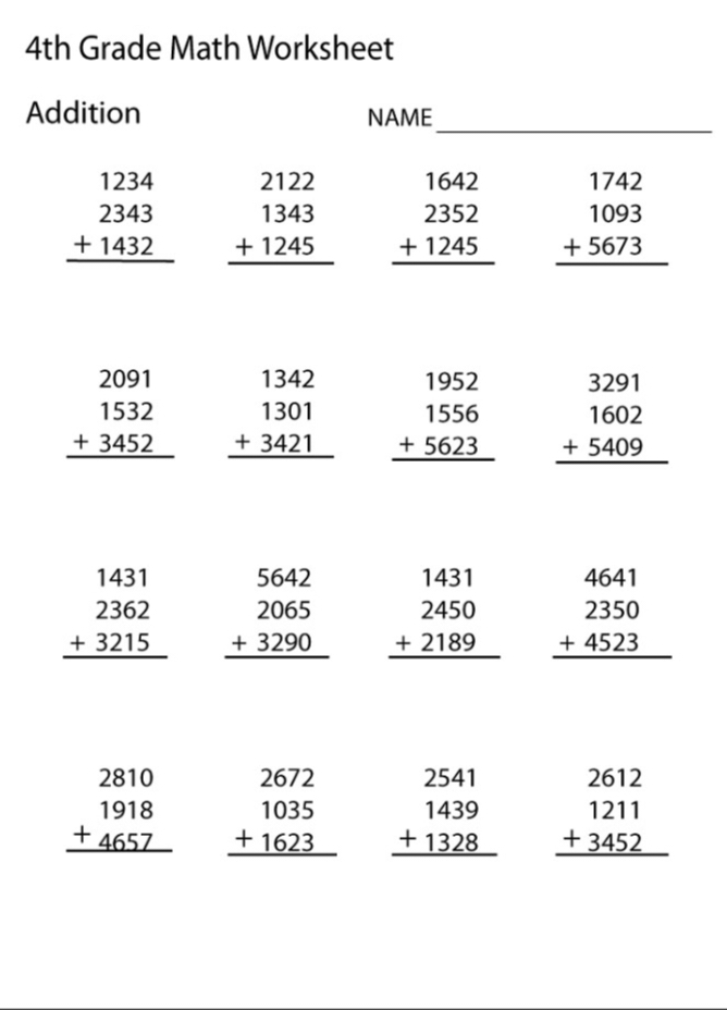 4th Grade Math Worksheet 
_ 
Addition NAME
beginarrayr 1234 2343 +1432 hline endarray beginarrayr 2122 1343 +1245 hline endarray beginarrayr 1642 2352 +1245 hline endarray beginarrayr 1742 1093 +5673 hline endarray
beginarrayr 2091 1532 +3452 hline endarray beginarrayr 1342 1301 +3421 hline endarray beginarrayr 1952 1556 +5623 hline endarray beginarrayr 3291 1602 +5409 hline endarray
beginarrayr 1431 2362 +3215 hline endarray beginarrayr 5642 2065 +3290 hline endarray beginarrayr 1431 2450 +2189 hline endarray beginarrayr 4641 2350 +4523 hline endarray
beginarrayr 2810 1918 +4657 hline endarray beginarrayr 2672 1035 +1623 hline endarray beginarrayr 2541 1439 +1328 hline endarray beginarrayr 2612 1211 +3452 hline endarray