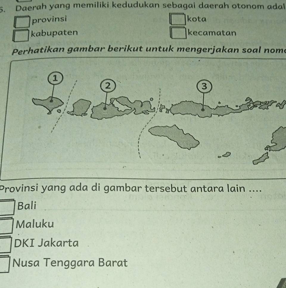 Daerah yang memiliki kedudukan sebagai daerah otonom adal
provinsi kota
kabupaten kecamatan
Perhatikan gambar berikut untuk mengerjakan soal nome
Provinsi yang ada di gambar tersebut antara lain ....
Bali
Maluku
DKI Jakarta
Nusa Tenggara Barat