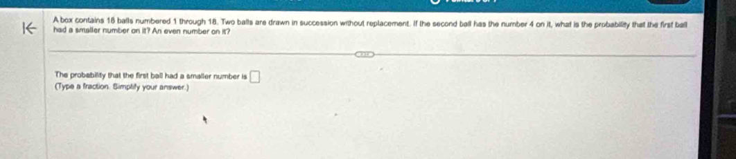 A box contains 18 balls numbered 1 through 18. Two balls are drawn in succession without replacement. If the second ball has the number 4 on it, what is the probability that the first ball 
had a smaller number on it? An even number on it? 
The probability that the first ball had a smaller number is □ 
(Type a fraction. Simptify your answer.)