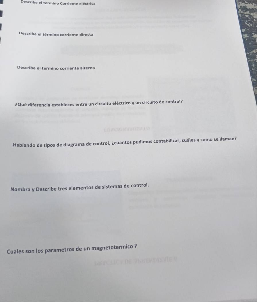 Describe el termino Corriente eléctrica 
Describe el término corriente directa 
Describe el termino corriente alterna 
¿Qué diferencia estableces entre un circuito eléctrico y un circuito de control? 
Hablando de tipos de diagrama de control, ¿cuantos pudimos contabilizar, cuáles y como se llaman? 
Nombra y Describe tres elementos de sistemas de control. 
Cuales son los parametros de un magnetotermico ?