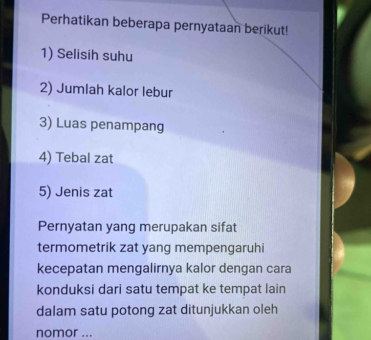 Perhatikan beberapa pernyataan berikut! 
1) Selisih suhu 
2) Jumlah kalor lebur 
3) Luas penampang 
4) Tebal zat 
5) Jenis zat 
Pernyatan yang merupakan sifat 
termometrik zat yang mempengaruhi 
kecepatan mengalirnya kalor dengan cara 
konduksi dari satu tempat ke tempat lain 
dalam satu potong zat ditunjukkan oleh 
nomor ...