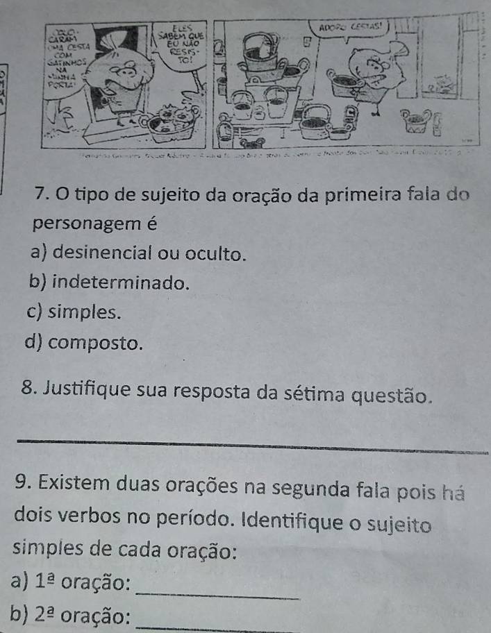 tipo de sujeito da oração da primeira fala do
personagem é
a) desinencial ou oculto.
b) indeterminado.
c) simples.
d) composto.
8. Justifique sua resposta da sétima questão.
_
9. Existem duas orações na segunda fala pois há
dois verbos no período. Identifique o sujeito
simples de cada oração:
a) 1^(_ a) oração:
_
b) 2^(_ a) oração:_