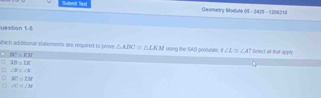 Submit Test Geometry Module 05-2425-1206310 
uestion 1-5
which additional statements are required to prove △ ABC≌ △ LKM using the SAS postulate, it ∠ L≌ ∠ A? Select all that apply
BC≌ KM
overline AB≌ overline LK
∠ B≌ ∠ K
overline AC≌ overline LM
∠ C≌ ∠ M