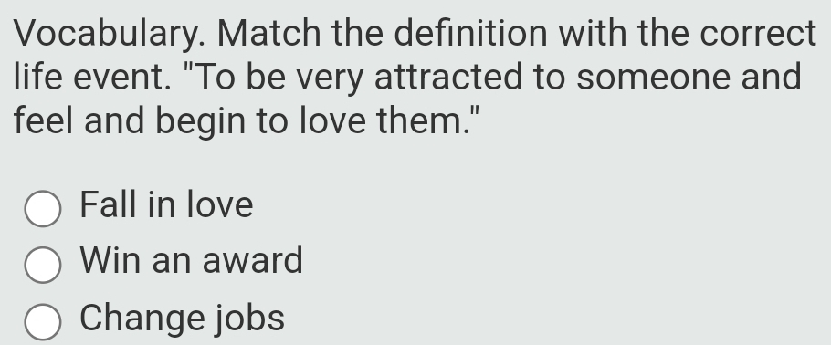 Vocabulary. Match the definition with the correct
life event. "To be very attracted to someone and
feel and begin to love them."
Fall in love
Win an award
Change jobs