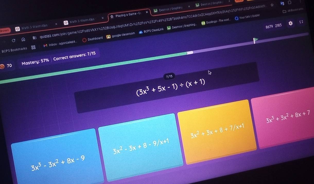 Desmos | Graphing Desmos | Graphin 
an 
oo Duolingo - The worl. O Your Sets I Quizlet □ All Bookmarks 
Math 3 Warm-Ups Math 3 Warm-Ups Q Playing a Game - Q 
n quizizz.com/join/game/U2FsdGVkX1%252BUaIjlJI8qtUM1Zv%252FoV%252Fv49%252BTz66h4msTCC4dn3xZCAlqqSXH5Uy2hAq%252FVU%252FrQO4dX45t 
Brown 
BCPS Bookmarks *1 Inbox - agonzalez4... Dashboard google classroom BCPS ClassLink Desmos | Graphing. 
8679 2183 
70 Mastery: 57% Correct answers: 7/15 
7/15
(3x^3+5x-1)/ (x+1)
3x^3+3x^2+8x+7
3x^2+3x+8+7/x+1
3x^2-3x+8-9/x+1
3x^3-3x^2+8x-9