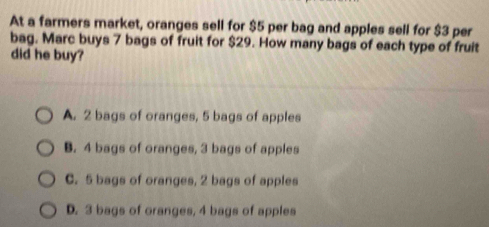 At a farmers market, oranges sell for $5 per bag and apples sell for $3 per
bag. Marc buys 7 bags of fruit for $29. How many bags of each type of fruit
did he buy?
A. 2 bags of oranges, 5 bags of apples
B. 4 bags of oranges, 3 bags of apples
C. 5 bags of oranges, 2 bags of apples
D. 3 bags of oranges, 4 bags of apples