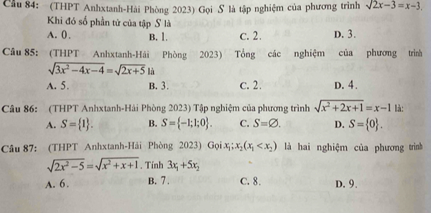 Cầu 84: (THPT Anhxtanh-Hải Phòng 2023) Gọi S là tập nghiệm của phương trình sqrt(2)x-3=x-3. 
Khi đó số phần tử của tập S là
A. 0. B. 1. c. 2. D. 3.
Câu 85: (THPT Anhxtanh-Hải Phòng 2023) Tổng các nghiệm của phương trình
sqrt(3x^2-4x-4)=sqrt(2x+5)1i
A. 5. B. 3. c. 2. D. 4.
Câu 86: (THPT Anhxtanh-Hải Phòng 2023) Tập nghiệm của phương trình sqrt(x^2+2x+1)=x-1 là:
A. S= 1. B. S= -1;1;0. C. S=varnothing. D. S= 0. 
Câu 87: (THPT Anhxtanh-Hải Phòng 2023) Gọi x_1;x_2(x_1 là hai nghiệm của phương trình
sqrt(2x^2-5)=sqrt(x^2+x+1). Tính 3x_1+5x_2
A. 6. B. 7. C. 8. D. 9.