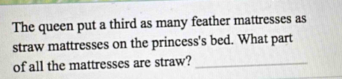 The queen put a third as many feather mattresses as 
straw mattresses on the princess's bed. What part 
of all the mattresses are straw?_