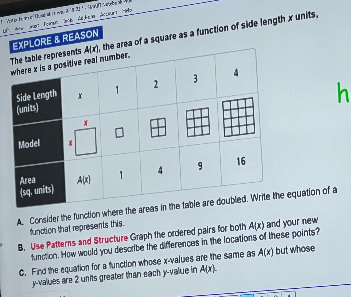 Vertex Form of Quadratics rvsd 9-19-23 * - SMART Notebook Plus
Edit View Insert Format Tools Add-ons Account Help
rea of a square as a function of side length x units,
LORE & REASON
h
A. Consider the function where thuation of a
function that represents this.
B. Use Patterns and Structure Graph the ordered pairs for both A(x) and your new
function. How would you describe the differences in the locations of these points?
C. Find the equation for a function whose x-values are the same as A(x) but whose
y-values are 2 units greater than each y-value in A(x).