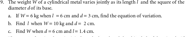 The weight W of a cylindrical metal varies jointly as its length 7 and the square of the 
diameter dof its base. 
a. If W=6kg when l=6cm and d=3cm , find the equation of variation. 
b. Find / when W=10kg and d=2cm. 
c. Find W when d=6cm and l=1.4cm.