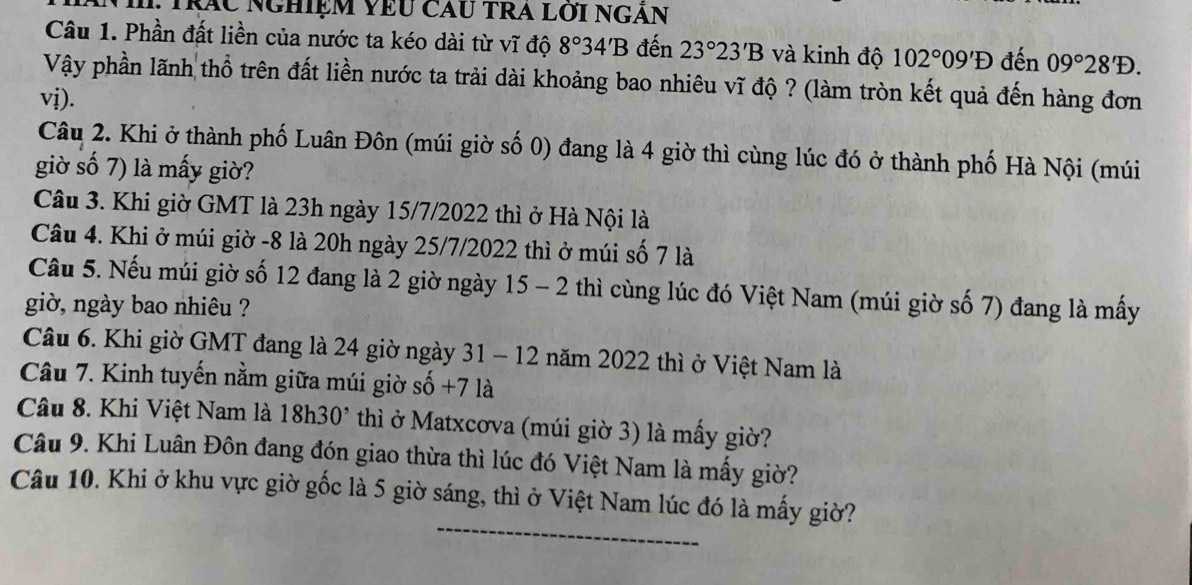 Tráu nghiệm vêu cau tra lới ngăn 
Câu 1. Phần đất liền của nước ta kéo dài từ vĩ độ 8°34'B đến 23°23'B và kinh độ 102°09'D đến 09°28'D. 
Vậy phần lãnh thổ trên đất liền nước ta trải dài khoảng bao nhiêu vĩ độ ? (làm tròn kết quả đến hàng đơn 
vị). 
Câu 2. Khi ở thành phố Luân Đôn (múi giờ số 0) đang là 4 giờ thì cùng lúc đó ở thành phố Hà Nội (múi 
giờ số 7) là mấy giờ? 
Câu 3. Khi giờ GMT là 23h ngày 15/7/2022 thì ở Hà Nội là 
Câu 4. Khi ở múi giờ -8 là 20h ngày 25/7/2022 thì ở múi số 7 là 
Câu 5. Nếu múi giờ số 12 đang là 2 giờ ngày 15 - 2 thì cùng lúc đó Việt Nam (múi giờ số 7) đang là mấy 
giờ, ngày bao nhiêu ? 
Câu 6. Khi giờ GMT đang là 24 giờ ngày 31 - 12 năm 2022 thì ở Việt Nam là 
Câu 7. Kinh tuyến nằm giữa múi giờ số + -7 là 
Câu 8. Khi Việt Nam là 18h30^, thì ở Matxcơva (múi giờ 3) là mấy giờ? 
Câu 9. Khi Luân Đôn đang đón giao thừa thì lúc đó Việt Nam là mấy giờ? 
Câu 10. Khi ở khu vực giờ gốc là 5 giờ sáng, thì ở Việt Nam lúc đó là mấy giờ?