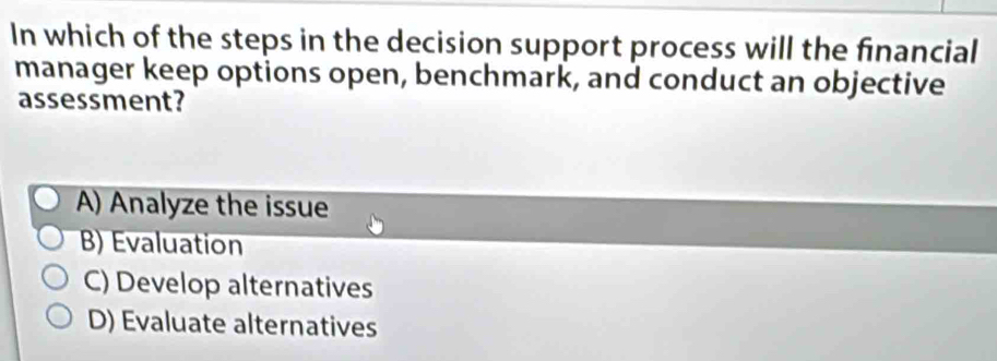 In which of the steps in the decision support process will the financial
manager keep options open, benchmark, and conduct an objective
assessment?
A) Analyze the issue
B) Evaluation
C) Develop alternatives
D) Evaluate alternatives