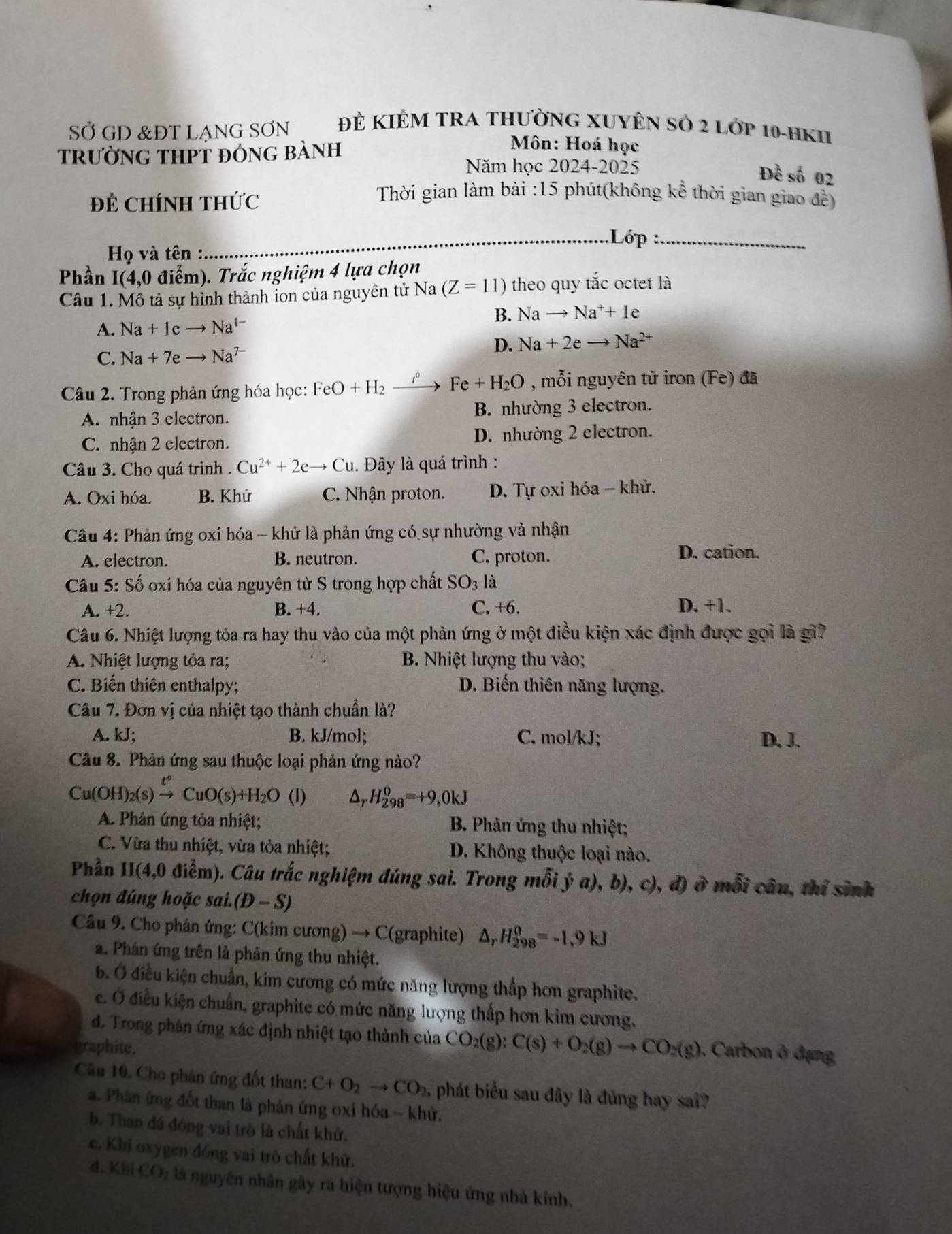 SỞ GD &ĐT LANG SƠN Đẻ KIÊM TRA THưỜNG XUYÊN Sỏ 2 Lớp 10-hKII
trường thPT đỏng bành
Môn: Hoá học
Năm học 2024-2025
Đề số 02
Đề ChíNH THức
Thời gian làm bài :15 phút(không kể thời gian giao đề)
_.Lớp :_
Họ và tên :
Phần I(4,0 điểm). Trắc nghiệm 4 lựa chọn
Câu 1. Mô tả sự hình thành ion của nguyên tử Na (Z=11) theo quy tắc octet là
A. Na+1eto Na^(1-) B. Nato Na^++1e
D. Na+2eto Na^(2+)
C. Na+7eto Na^(7-)
Câu 2. Trong phản ứng hóa học: FeO+H_2xrightarrow r^0 Fe+H_2O , mỗi nguyên tử iron (Fe) đã
A. nhận 3 electron. B. nhường 3 electron.
C. nhận 2 electron. D. nhường 2 electron.
Câu 3. Cho quá trình . Cu^(2+)+2eto Cu Đây là quá trình :
A. Oxi hóa. B. Khử C. Nhận proton. D. Tự oxi hóa - khử.
Câu 4: Phản ứng oxi hóa - khử là phản ứng có sự nhường và nhận
A. electron. B. neutron. C. proton.
D. cation.
Câu 5:Shat o oxi hóa của nguyên tử S trong hợp chất SO_3 là
A. +2. B. +4. C. +6. D. +1.
Câu 6. Nhiệt lượng tỏa ra hay thu vào của một phản ứng ở một điều kiện xác định được gọi là gì?
A. Nhiệt lượng tỏa ra; B. Nhiệt lượng thu vào;
C. Biến thiên enthalpy; D. Biến thiên năng lượng.
Câu 7. Đơn vị của nhiệt tạo thành chuẩn là?
A. kJ; B. kJ/mol; C. mol/kJ; D. J.
Câu 8. Phản ứng sau thuộc loại phản ứng nào?
Cu(OH)_2(s)xrightarrow t°CuO(s)+H_2O (1) Ar H_(298)^0=+9,0kJ
A. Phản ứng tỏa nhiệt; B. Phản ứng thu nhiệt;
C. Vừa thu nhiệt, vừa tỏa nhiệt; D. Không thuộc loại nào.
Phần II(4,0 0 điểm). Câu trắc nghiệm đúng sai. Trong mỗi ý a), b), c), đ) ở mỗi câu, thỉ sinh
chọn đúng hoặc sai.(D-S)
Câu 9. Cho phân ứng: C(kim cương) → C(graphite) △ _rH_(298)^0=-1.9kJ
a. Phân ứng trên là phản ứng thu nhiệt.
b. Ở điều kiện chuẩn, kim cương có mức năng lượng thắp hơn graphite.
e. Ở điều kiện chuẩn, graphite có mức năng lượng thấp hơn kim cương.
d. Trong phản ứng xác định nhiệt tạo thành của CO_2(g):C(s)+O_2(g)to CO_2(g) , Carbon ở đạng
graphite.
Câu 10. Cho phân ứng đốt than: C+O_2to CO_2, phát biểu sau đây là đủng hay sai?
a. Phân ứng đốt than là phản ứng oxỉ hóa - khử.
b. Than đá đóng vai trò là chất khử.
e. Khi oxygen đóng vai trò chất khử.
d. Khi CO_2 là nguyên nhân gây ra hiện tượng hiệu ứng nhà kính,