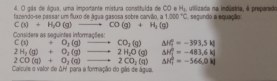 gás de água, uma importante mistura constituída de CO e H_2 , utilizada na indústria, é preparado 
fazendo-se passar um fluxo de água gasosa sobre carvão, a 1.000°C , segundo a equação:
C(s)+H_2O(g)to CO(g)+H_2(g)
Considere as seguintes informações:
C(s)+O_2(g)to CO_2(g) △ H_f^((upsilon)=-393,5kJ
2H_2)(g)+O_2(g)to 2H_2O(g) △ H_f^(0=-483,6kJ
2CO(g)+O_2)(g)to 2CO_2(g) △ H_f^0=-566,0kJ
Calcule o valor de △ H para a formação do gás de água.