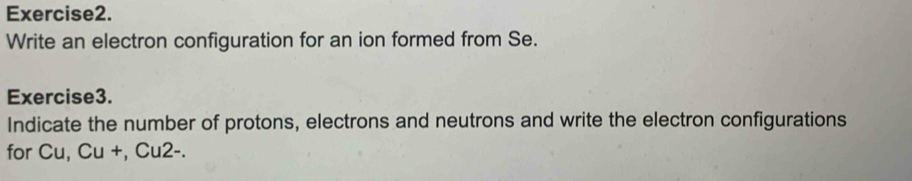 Write an electron configuration for an ion formed from Se. 
Exercise3. 
Indicate the number of protons, electrons and neutrons and write the electron configurations 
for Cu, Cu +, Cu2-.