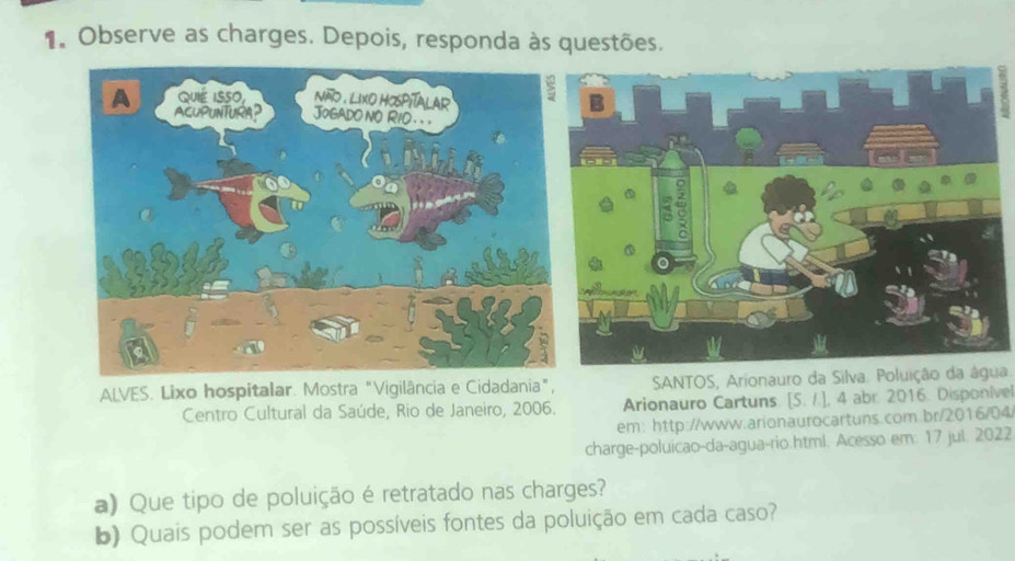 Observe as charges. Depois, responda às questões. 
ALVES. Lixo hospitalar. Mostra "Vigilância e Cidadania", SANTOS, Arionauro da Silva. Poluição da água. 
Centro Cultural da Saúde, Rio de Janeiro, 2006. Arionauro Cartuns [5,1 , 4 abr. 2016. Disponíve 
em: http://www.arionaurocartuns.com.br/2016/04 
charge-poluicao-da-agua-rio.html. Acesso em: 17 jul. 2022 
a) Que tipo de poluição é retratado nas charges? 
b) Quais podem ser as possíveis fontes da poluição em cada caso?