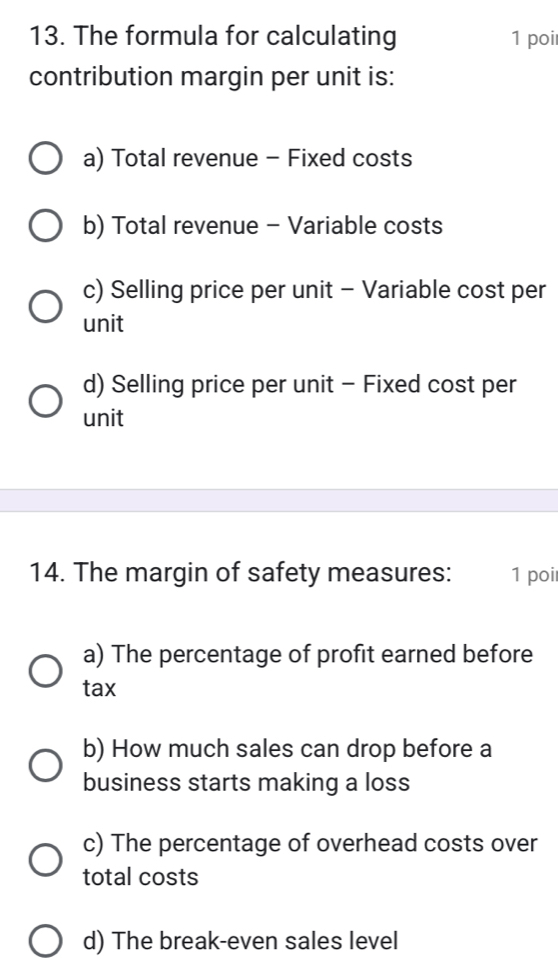 The formula for calculating 1 poi
contribution margin per unit is:
a) Total revenue - Fixed costs
b) Total revenue - Variable costs
c) Selling price per unit - Variable cost per
unit
d) Selling price per unit - Fixed cost per
unit
14. The margin of safety measures: 1 poi
a) The percentage of profit earned before
tax
b) How much sales can drop before a
business starts making a loss
c) The percentage of overhead costs over
total costs
d) The break-even sales level