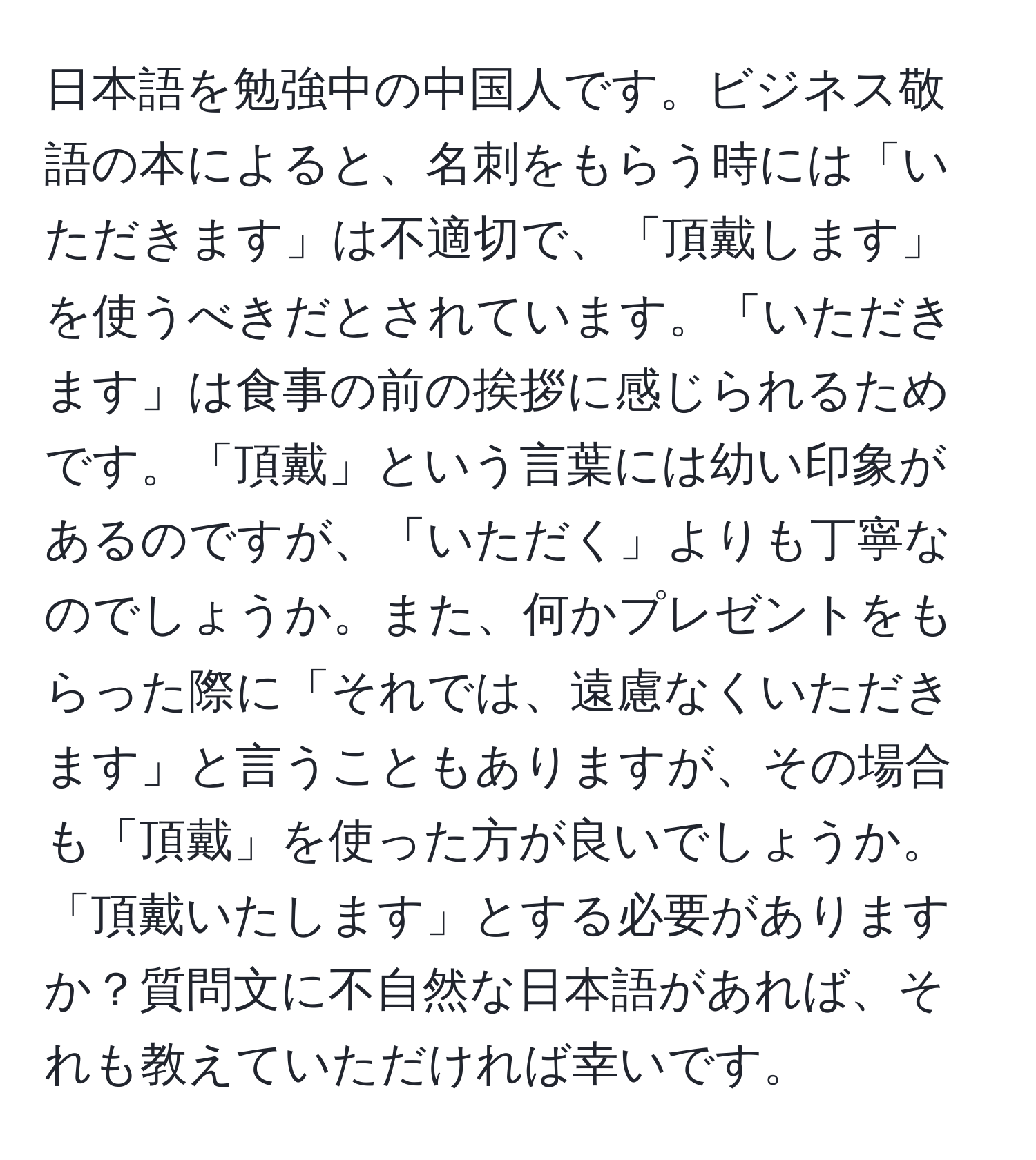 日本語を勉強中の中国人です。ビジネス敬語の本によると、名刺をもらう時には「いただきます」は不適切で、「頂戴します」を使うべきだとされています。「いただきます」は食事の前の挨拶に感じられるためです。「頂戴」という言葉には幼い印象があるのですが、「いただく」よりも丁寧なのでしょうか。また、何かプレゼントをもらった際に「それでは、遠慮なくいただきます」と言うこともありますが、その場合も「頂戴」を使った方が良いでしょうか。「頂戴いたします」とする必要がありますか？質問文に不自然な日本語があれば、それも教えていただければ幸いです。