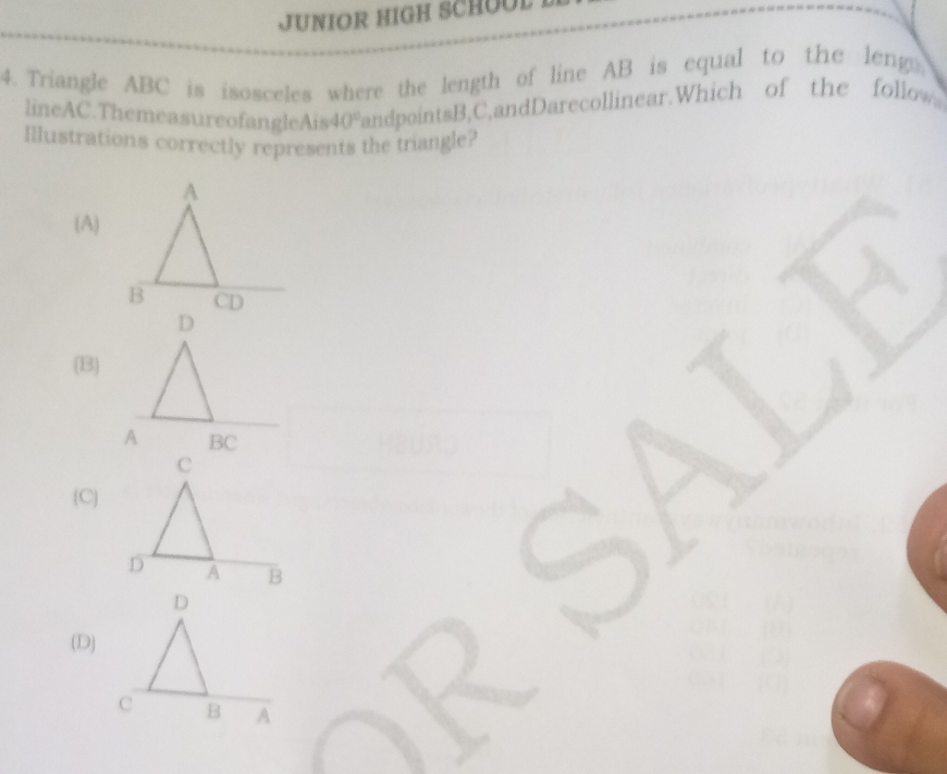 JUNIOR HIGH SCHOOL
4. Triangle ABC is isosceles where the length of line AB is equal to the leng,
lineAC.ThemeasureofangleAis 40° fandpointsB, C,andDarecollinear.Which of the fol low
Illustrations correctly represents the triangle?
(A)
(B)
(C)
(D)