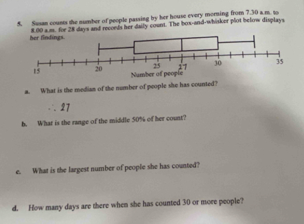 Susan counts the number of people passing by her house every morning from 7.30 a.m. to 
8.00 a.m. for 28 days and records her daily count. The box-and-whisker plot below displays 
a. What is the median of the number of people she has counted? 
b. What is the range of the middle 50% of her count? 
e. What is the largest number of people she has counted? 
d. How many days are there when she has counted 30 or more people?