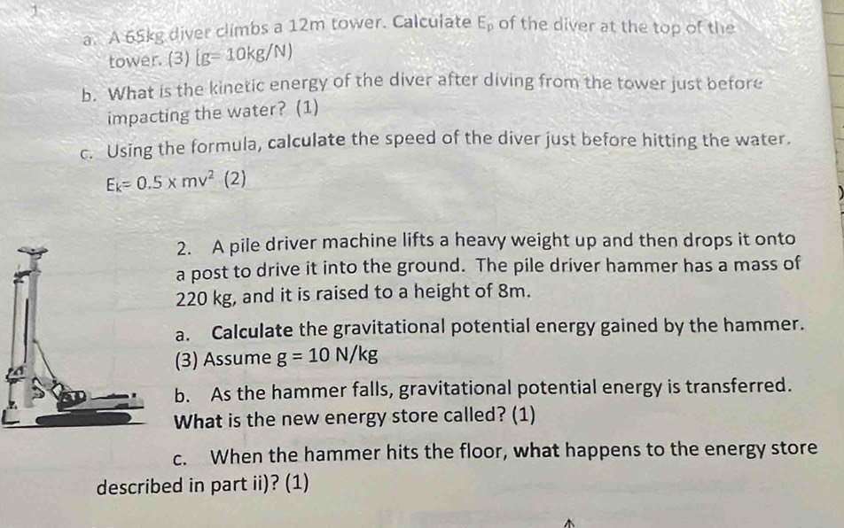 of the diver at the top of the 
a. A 65kg diver climbs a 12m tower. Calculate E_p
tower. (3)  g=10kg/N)
b. What is the kinetic energy of the diver after diving from the tower just before 
impacting the water? (1) 
c. Using the formula, calculate the speed of the diver just before hitting the water.
E_k=0.5* mv^2(2)
2. A pile driver machine lifts a heavy weight up and then drops it onto 
a post to drive it into the ground. The pile driver hammer has a mass of
220 kg, and it is raised to a height of 8m. 
a. Calculate the gravitational potential energy gained by the hammer. 
(3) Assume g=10N/kg
b. As the hammer falls, gravitational potential energy is transferred. 
What is the new energy store called? (1) 
c. When the hammer hits the floor, what happens to the energy store 
described in part ii)? (1)