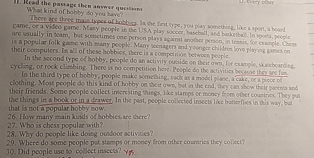 D. every other
lI. Read the passage then answer questions
What kind of hobby do you have?
There are three main types of hobbies. In the first type, you play something, like a sport, a board
game, or a video game. Many people in the USA play soccer, baseball, and basketball. In sports, people
are usually in team, but sometimes one person plays against another person, in tennis, for example. Chess
is a popular folk game with many people. Many teenagers and younger children love playing games on
their computers. In all of these hobbies, there is a competition between people.
In the second type of hobby, people do an activity outside on their own, for example, skateboarding,
cycling, or rock climbing. There is no competition here. People do the activities because they are fun
In the third type of hobby, people make something, such as a model plane, a cake, or a piece of
clothing. Most people do this kind of hobby on their own, but in the end, they can show their parents and
their friends. Some people collect interesting things, like stamps or money from other countries. They put
the things in a book or in a drawer. In the past, people collected insects like butterflies in this way, but
that is not a popular hobby now.
26. How many main kinds of hobbies are there?
27. Who is chess popular with?
28. Why do people like doing outdoor activities?
29. Where do some people put stamps or money from other countries they collect?
30. Did people use to collect insects? Ygs