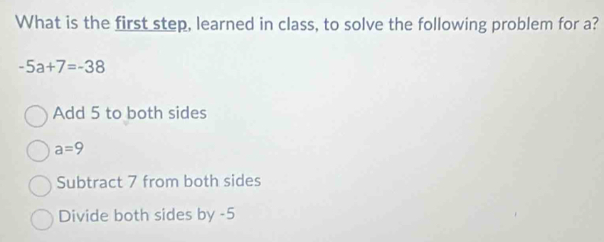 What is the first step, learned in class, to solve the following problem for a?
-5a+7=-38
Add 5 to both sides
a=9
Subtract 7 from both sides
Divide both sides by -5