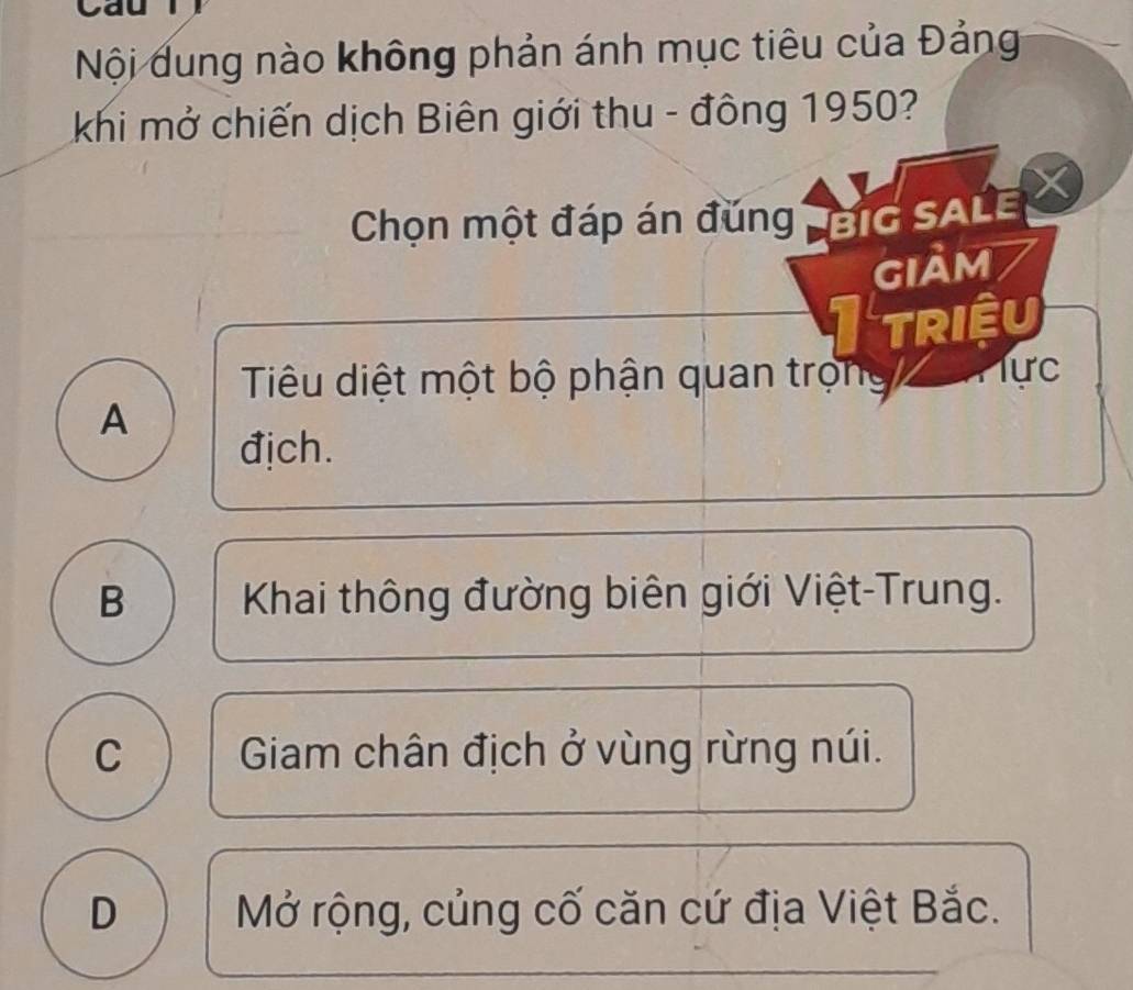 Nội dung nào không phản ánh mục tiêu của Đảng
khi mở chiến dịch Biên giới thu - đông 1950?
Chọn một đáp án đǔng G SALE
giảm
triệu
Tiêu diệt một bộ phận quan trọng Tực
A
địch.
B Khai thông đường biên giới Việt-Trung.
C Giam chân địch ở vùng rừng núi.
D Mở rộng, củng cố căn cứ địa Việt Bắc.