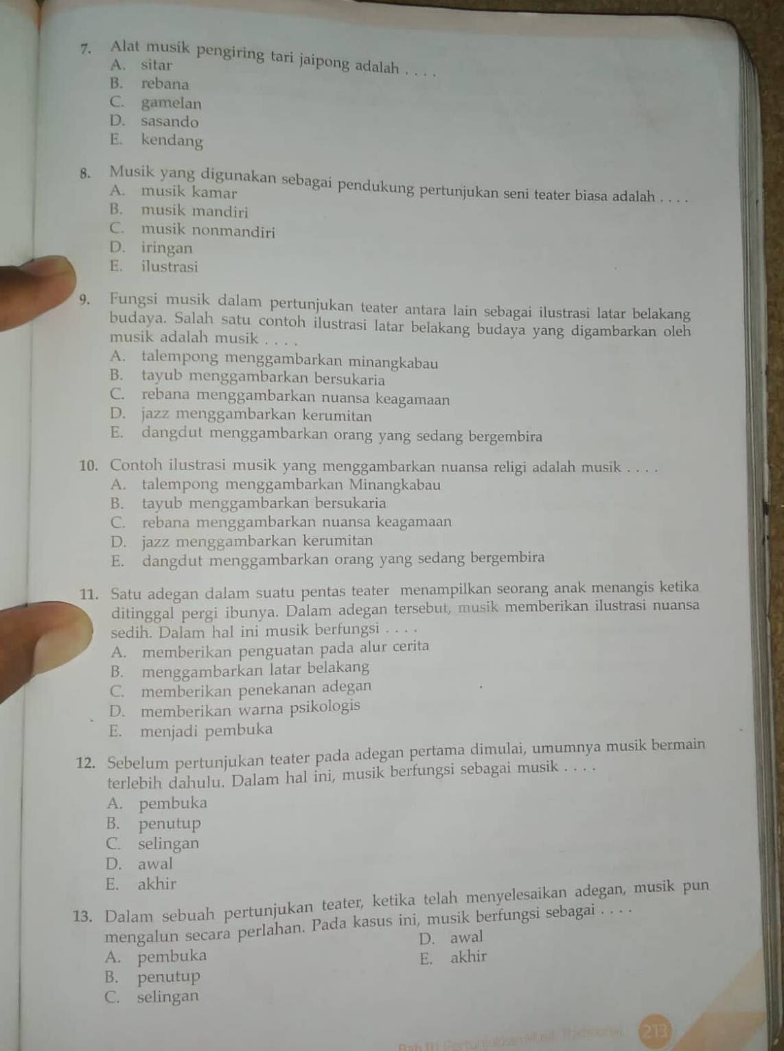 Alat musik pengiring tari jaipong adalah . . . .
A. sitar
B. rebana
C. gamelan
D. sasando
E. kendang
8. Musik yang digunakan sebagai pendukung pertunjukan seni teater biasa adalah . . . .
A. musik kamar
B. musik mandiri
C. musik nonmandiri
D. iringan
E. ilustrasi
9. Fungsi musik dalam pertunjukan teater antara lain sebagai ilustrasi latar belakang
budaya. Salah satu contoh ilustrasi latar belakang budaya yang digambarkan oleh
musik adalah musik ...。
A. talempong menggambarkan minangkabau
B. tayub menggambarkan bersukaria
C. rebana menggambarkan nuansa keagamaan
D. jazz menggambarkan kerumitan
E. dangdut menggambarkan orang yang sedang bergembira
10. Contoh ilustrasi musik yang menggambarkan nuansa religi adalah musik . . . .
A. talempong menggambarkan Minangkabau
B. tayub menggambarkan bersukaria
C. rebana menggambarkan nuansa keagamaan
D. jazz menggambarkan kerumitan
E. dangdut menggambarkan orang yang sedang bergembira
11. Satu adegan dalam suatu pentas teater menampilkan seorang anak menangis ketika
ditinggal pergi ibunya. Dalam adegan tersebut, musik memberikan ilustrasi nuansa
sedih. Dalam hal ini musik berfungsi . . . .
A. memberikan penguatan pada alur cerita
B. menggambarkan latar belakang
C. memberikan penekanan adegan
D. memberikan warna psikologis
E. menjadi pembuka
12. Sebelum pertunjukan teater pada adegan pertama dimulai, umumnya musik bermain
terlebih dahulu. Dalam hal ini, musik berfungsi sebagai musik . . . .
A. pembuka
B. penutup
C. selingan
D. awal
E. akhir
13. Dalam sebuah pertunjukan teater, ketika telah menyelesaikan adegan, musik pun
mengalun secara perlahan. Pada kasus ini, musik berfungsi sebagai . . . .
D. awal
A. pembuka E. akhir
B. penutup
C. selingan
213