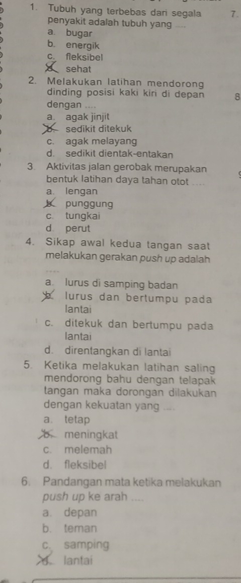 Tubuh yang terbebas dari segala 7.
penyakit adalah tubuh yang _.
a. bugar
b. energik
c. fleksibel
sehat
2. Melakukan latihan mendorong
dinding posisi kaki kiri di depan 8
dengan ....
a agak jinjit. sedikit ditekuk
c. agak melayang
d. sedikit dientak-entakan
3. Aktivitas jalan gerobak merupakan
bentuk latihan daya tahan otot ....
a. lengan
punggung
c tungkai
d perut
4. Sikap awal kedua tangan saat
melakukan gerakan push up adalah
a lurus di samping badan
lurus dan bertumpu pada
lantai
c. ditekuk dan bertumpu pada
lantai
d. direntangkan di lantai
5. Ketika melakukan latihan saling
mendorong bahu dengan telapak
tangan maka dorongan dilakukan
dengan kekuatan yang ....
a tetap
b. meningkat
c. melemah
d. fleksibel
6. Pandangan mata ketika melakukan
push up ke arah ....
a. depan
b. teman
c. samping
d lantai