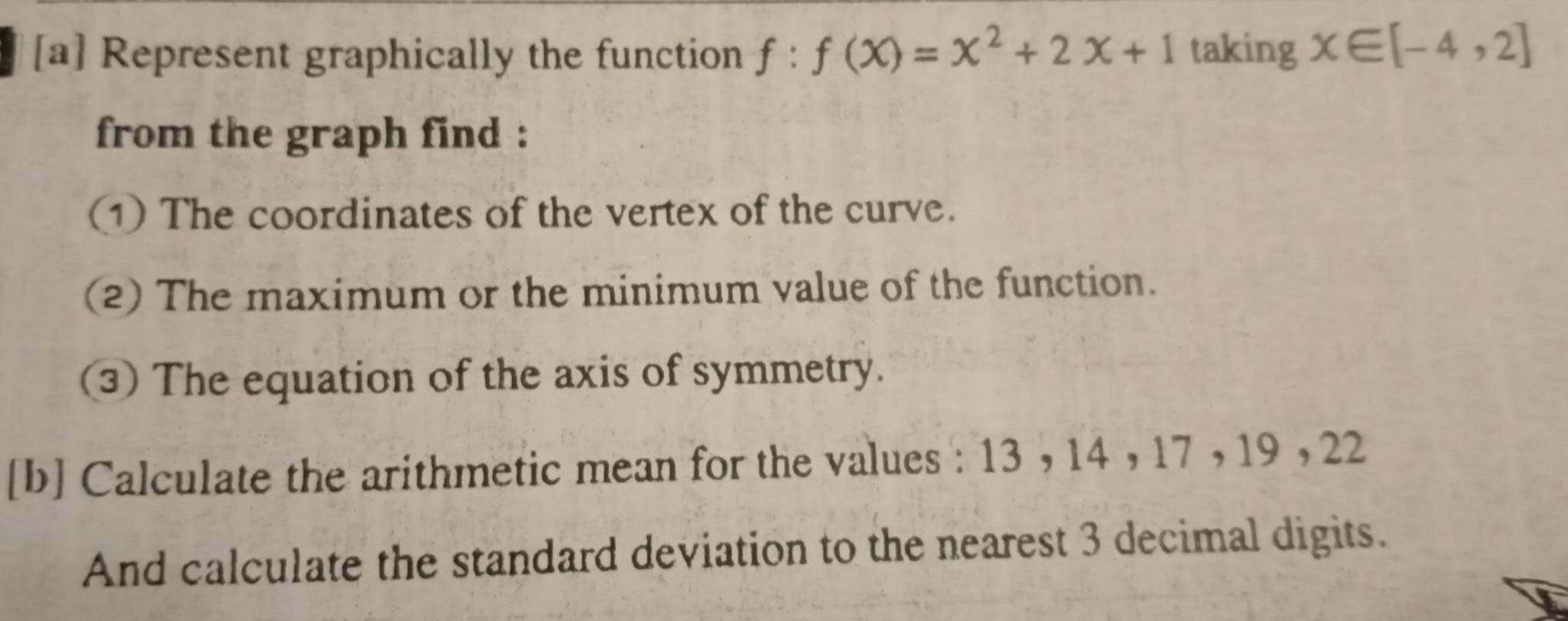 [a] Represent graphically the function f:f(x)=x^2+2x+1 taking x∈ [-4,2]
from the graph find : 
(1 The coordinates of the vertex of the curve. 
(2) The maximum or the minimum value of the function. 
③) The equation of the axis of symmetry. 
[b] Calculate the arithmetic mean for the values : 13 , 14 , 17 , 19 , 22
And calculate the standard deviation to the nearest 3 decimal digits.