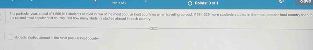 save 
In a particular year, a total of 1,656,911 students studied in two of the most popular host countries when traveling abroad. If 584,529 more students studied in the most popular host country than in 
the second most popular host country, find how many students studied abroad in each country. 
students studied abroad in the most popular host country.