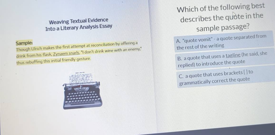 Which of the following best 
Weaving Textual Evidence 
Into a Literary Analysis Essay describes the quote in the 
ple passage? 
Though Ulrich makes the first attempt at reconciliation by offering a 
Sample; 
drink from his flask, Zynaem snarls, "I don’t drink wine with an enemy," 
thus rebuffing this initial friendly gesture.