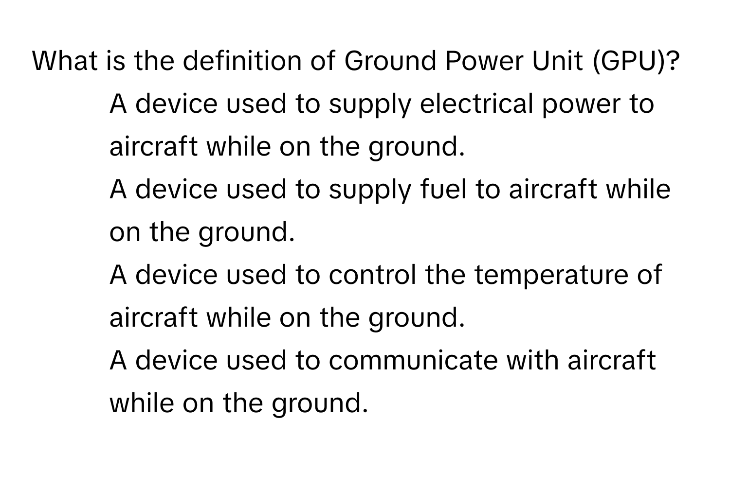 What is the definition of Ground Power Unit (GPU)?

1) A device used to supply electrical power to aircraft while on the ground.
2) A device used to supply fuel to aircraft while on the ground.
3) A device used to control the temperature of aircraft while on the ground.
4) A device used to communicate with aircraft while on the ground.