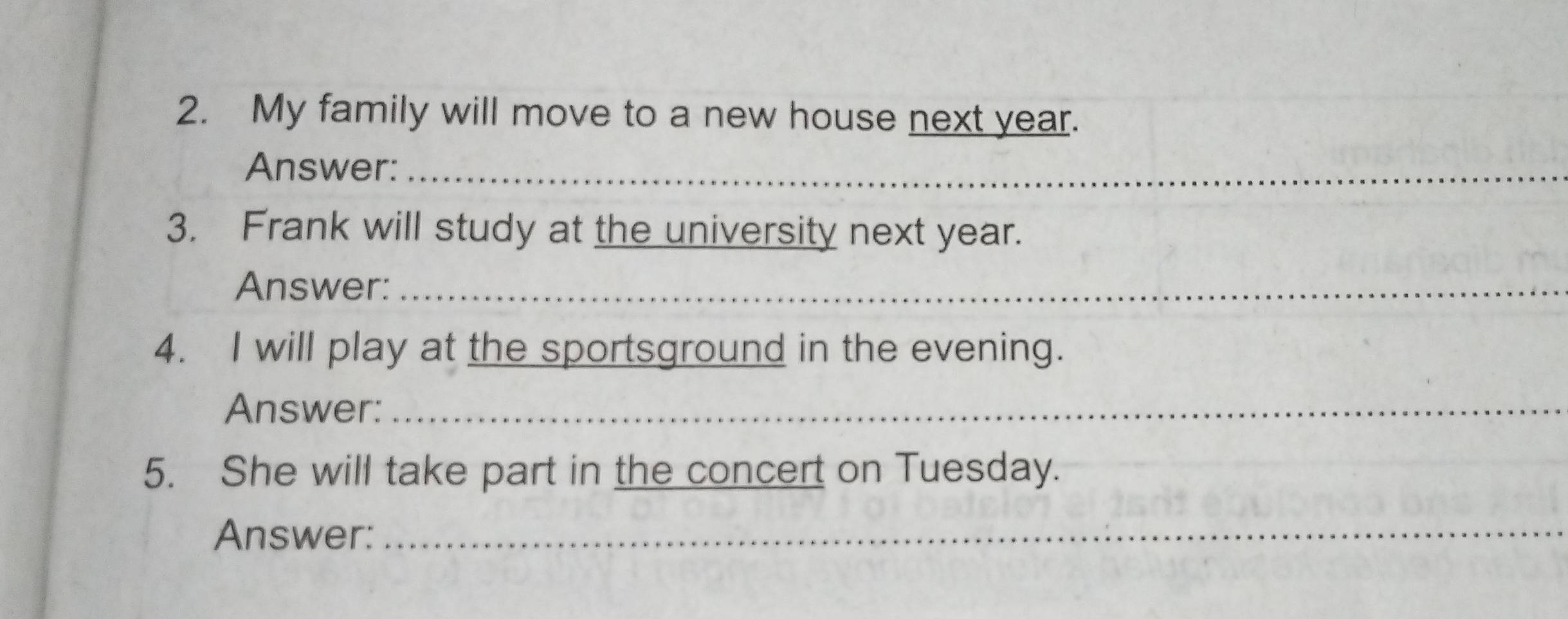 My family will move to a new house next year. 
Answer:_ 
3. Frank will study at the university next year. 
Answer:_ 
4. I will play at the sportsground in the evening. 
Answer:_ 
5. She will take part in the concert on Tuesday. 
Answer: 
_