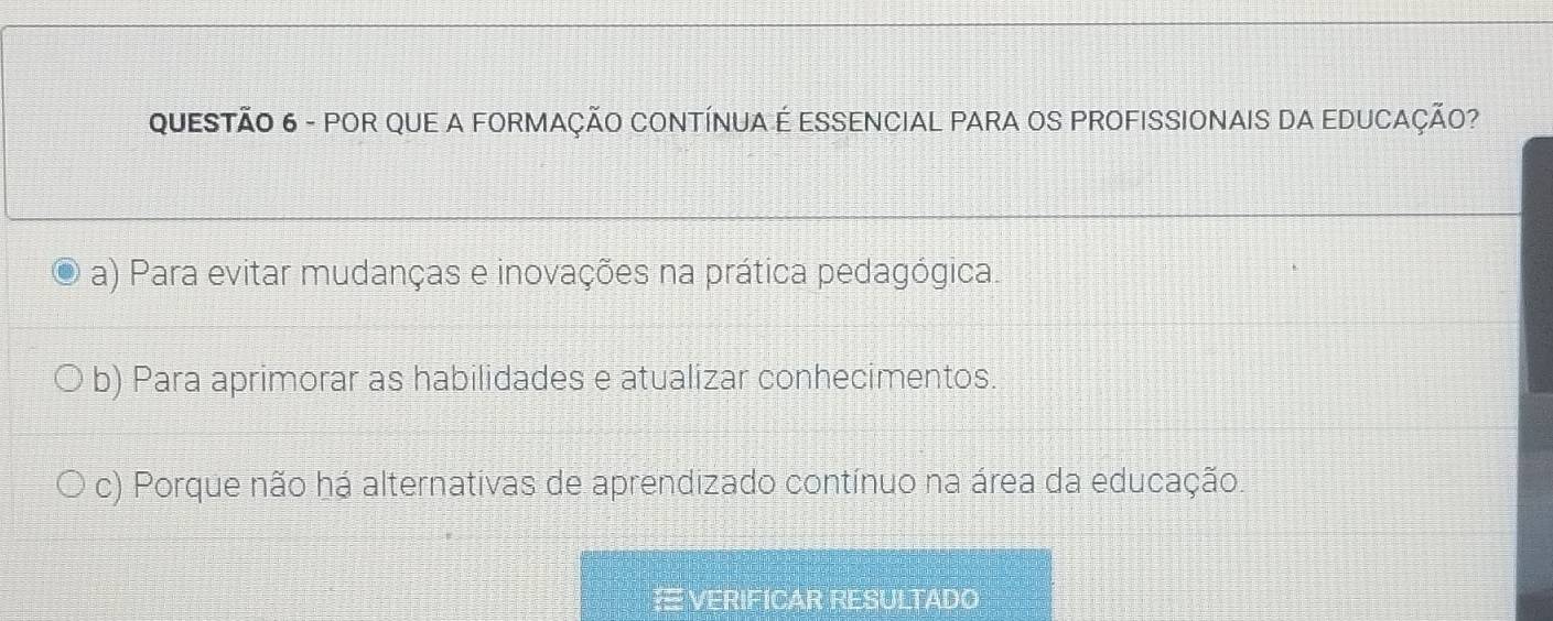 POR QUE A FORMAÇÃO CONTÍNUA É ESSENCIAL PARA OS PROFISSIONAIS DA EDUCAÇÃO?
a) Para evitar mudanças e inovações na prática pedagógica.
b) Para aprimorar as habilidades e atualizar conhecimentos.
c) Porque não há alternativas de aprendizado contínuo na área da educação.
# VERIFICAR RESULTADO