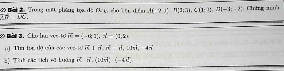 ớ Bài 2. Trong mặt phẳng tọa độ Oxy, cho bốn điểm A(-2;1), B(2;3), C(1;0), D(-3;-2). Chứng minh
vector AB=vector DC. 
ớ Bài 3. Cho hai vec-tơ vector m=(-6;1), vector n=(0;2). 
a) Tìm toạ độ của các vec-tơ vector m+vector n, vector m-vector n, 10vector m, -4vector n. 
b) Tính các tích vô hướng vector m· vector n, (10vector m)· (-4vector n).