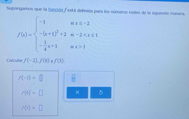 Supongamos que la función f está definida para los números reales de la siguiente manera.
f(x)=beginarrayl -1ifx≤ -2 -(x+1)^2+2if-2 1endarray.
Calcular f(-2), f(0)yf(3).
f(-2)=□  □ /□  
f(0)=□ ×
f(3)=□