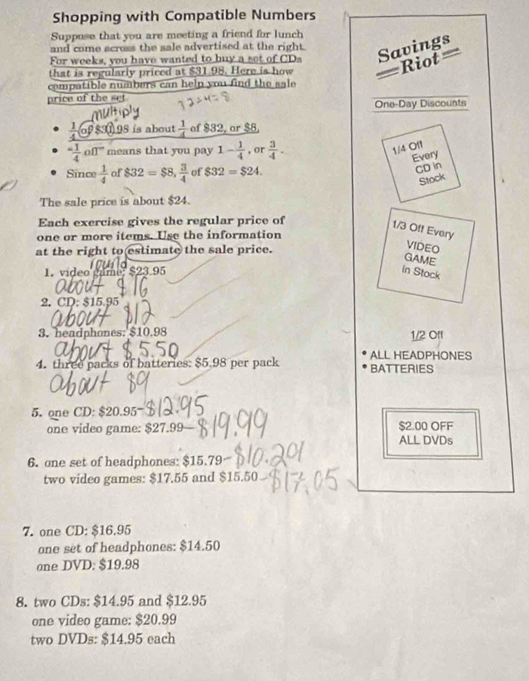 Shopping with Compatible Numbers 
Suppose that you are meeting a friend for lunch 
and come across the sale advertised at the right. Savings 
For weeks, you have wanted to buy a set of CDs 
Rot = 
that is regularly priced at $31.98. Here is how 
compatible numbers can help you find the sale 
price of the se! 
One-Day Discounts
1 $3 98 is about  1/4  of $32, ar $8. 
^-1 1/4 on^- means that you pay 1- 1/4  , or  3/4 .
1/4 Off 
Every 
Since  1/4  of $32=$8,  3/4  of $32=$24. 
CD in 
Stock 
The sale price is about $24. 
Each exercise gives the regular price of
1/3 Off Every 
one or more items. Use the information 
at the right to estimate the sale price. 
VIDEO 
GAME 
1. video game, $23.95 in Stock 
2. CD: $15.95
3. headphones: $10.98 1/2 Off 
ALL HEADPHONES 
4. three packs of batteries: $5.98 per pack BATTERIES 
5.one CD: $20.95
one video game: $27.99 — $2.00 OFF 
ALL DVDs 
6. one set of headphones: $15.79
two video games: $17.55 and $15.50
7. one CD: $16.95
one set of headphones: $14.50
one DVD: $19.98
8. two CDs: $14.95 and $12.95
one video game: $20.99
two DVDs: $14.95 each